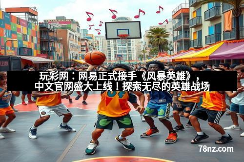玩彩网：网易正式接手《风暴英雄》，中文官网盛大上线！探索无尽的英雄战场